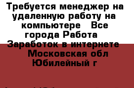 Требуется менеджер на удаленную работу на компьютере - Все города Работа » Заработок в интернете   . Московская обл.,Юбилейный г.